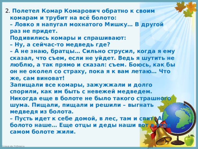 2. Полетел Комар Комарович обратно к своим комарам и трубит на всё болото:  – Ловко я напугал мохнатого Мишку… В другой раз не придет.  Подивились комары и спрашивают:  – Ну, а сейчас-то медведь где?  – А не знаю, братцы… Сильно струсил, когда я ему сказал, что съем, если не уйдет. Ведь я шутить не люблю, а так прямо и сказал: съем. Боюсь, как бы он не околел со страху, пока я к вам летаю… Что же, сам виноват!  Запищали все комары, зажужжали и долго спорили, как им быть с невежей медведем. Никогда еще в болоте не было такого страшного шума. Пищали, пищали и решили – выгнать медведя из болота.  – Пусть идет к себе домой, в лес, там и спит. А болото наше… Еще отцы и деды наши вот в этом самом болоте жили.   