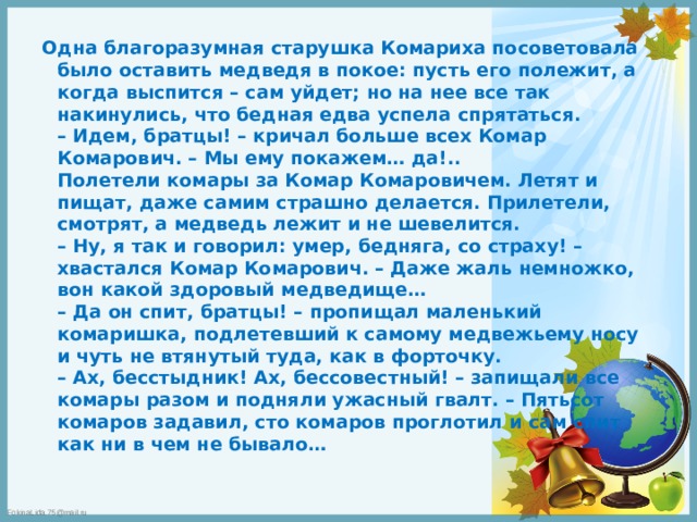 Одна благоразумная старушка Комариха посоветовала было оставить медведя в покое: пусть его полежит, а когда выспится – сам уйдет; но на нее все так накинулись, что бедная едва успела спрятаться.  – Идем, братцы! – кричал больше всех Комар Комарович. – Мы ему покажем… да!..  Полетели комары за Комар Комаровичем. Летят и пищат, даже самим страшно делается. Прилетели, смотрят, а медведь лежит и не шевелится.  – Ну, я так и говорил: умер, бедняга, со страху! – хвастался Комар Комарович. – Даже жаль немножко, вон какой здоровый медведище…  – Да он спит, братцы! – пропищал маленький комаришка, подлетевший к самому медвежьему носу и чуть не втянутый туда, как в форточку.  – Ах, бесстыдник! Ах, бессовестный! – запищали все комары разом и подняли ужасный гвалт. – Пятьсот комаров задавил, сто комаров проглотил и сам спит как ни в чем не бывало… 