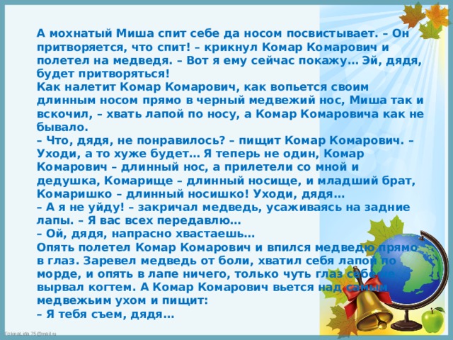  А мохнатый Миша спит себе да носом посвистывает. – Он притворяется, что спит! – крикнул Комар Комарович и полетел на медведя. – Вот я ему сейчас покажу… Эй, дядя, будет притворяться!  Как налетит Комар Комарович, как вопьется своим длинным носом прямо в черный медвежий нос, Миша так и вскочил, – хвать лапой по носу, а Комар Комаровича как не бывало.  – Что, дядя, не понравилось? – пищит Комар Комарович. – Уходи, а то хуже будет… Я теперь не один, Комар Комарович – длинный нос, а прилетели со мной и дедушка, Комарище – длинный носище, и младший брат, Комаришко – длинный носишко! Уходи, дядя…  – А я не уйду! – закричал медведь, усаживаясь на задние лапы. – Я вас всех передавлю…  – Ой, дядя, напрасно хвастаешь…  Опять полетел Комар Комарович и впился медведю прямо в глаз. Заревел медведь от боли, хватил себя лапой по морде, и опять в лапе ничего, только чуть глаз себе не вырвал когтем. А Комар Комарович вьется над самым медвежьим ухом и пищит:  – Я тебя съем, дядя… 