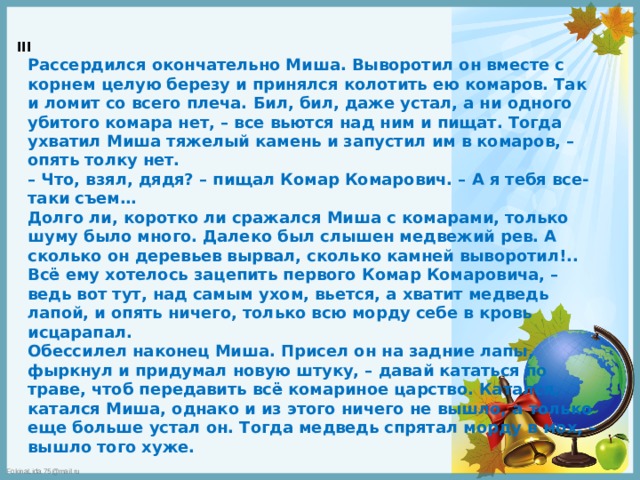 III  Рассердился окончательно Миша. Выворотил он вместе с корнем целую березу и принялся колотить ею комаров. Так и ломит со всего плеча. Бил, бил, даже устал, а ни одного убитого комара нет, – все вьются над ним и пищат. Тогда ухватил Миша тяжелый камень и запустил им в комаров, – опять толку нет.  – Что, взял, дядя? – пищал Комар Комарович. – А я тебя все-таки съем…  Долго ли, коротко ли сражался Миша с комарами, только шуму было много. Далеко был слышен медвежий рев. А сколько он деревьев вырвал, сколько камней выворотил!.. Всё ему хотелось зацепить первого Комар Комаровича, – ведь вот тут, над самым ухом, вьется, а хватит медведь лапой, и опять ничего, только всю морду себе в кровь исцарапал.  Обессилел наконец Миша. Присел он на задние лапы, фыркнул и придумал новую штуку, – давай кататься по траве, чтоб передавить всё комариное царство. Катался, катался Миша, однако и из этого ничего не вышло, а только еще больше устал он. Тогда медведь спрятал морду в мох, – вышло того хуже. 