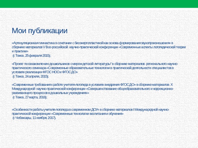     Мои публикации    «Артикуляционная гимнастика в сочетании с биоэнергопластикой как основа формирования звукопроизношения» в сборнике материалов V Все-российской научно-практической конференции «Современные аспекты логопедической теории и практики»  (г. Томск, 25 февраля 2015);     «Проект по ознакомлению дошкольников с миром детской литературы