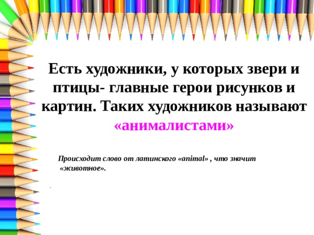 Есть художники, у которых звери и птицы- главные герои рисунков и картин. Таких художников называют «анималистами» Происходит слово от латинского «animal» , что значит «животное».  