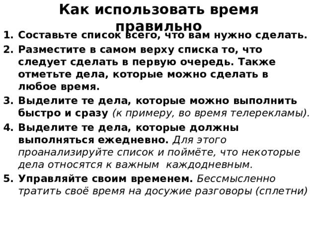 Как использовать время правильно Составьте список всего, что вам нужно сделать. Разместите в самом верху списка то, что следует сделать в первую очередь. Также отметьте дела, которые можно сделать в любое время. Выделите те дела, которые можно выполнить быстро и сразу (к примеру, во время телерекламы). Выделите те дела, которые должны выполняться ежедневно. Для этого проанализируйте список и поймёте, что некоторые дела относятся к важным каждодневным. Управляйте своим временем. Бессмысленно тратить своё время на досужие разговоры (сплетни)  