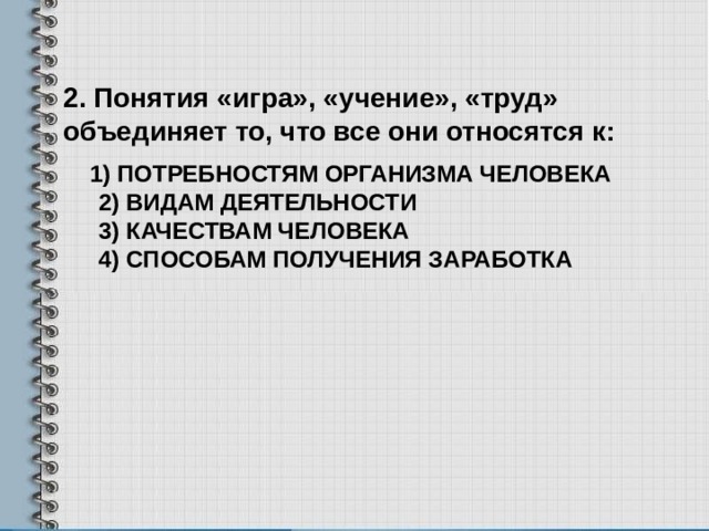 2. Понятия «игра», «учение», «труд» объединяет то, что все они относятся к:  1) потребностям организма человека  2) видам деятельности  3) качествам человека  4) способам получения заработка    