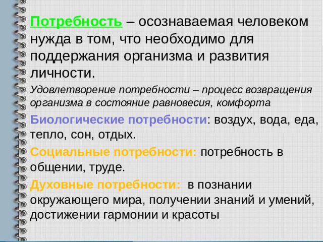 Потребность  – осознаваемая человеком нужда в том, что необходимо для поддержания организма и развития личности. Удовлетворение потребности – процесс возвращения организма в состояние равновесия, комфорта Биологические потребности : воздух, вода, еда, тепло, сон, отдых. Социальные потребности: потребность в общении, труде. Духовные потребности: в познании окружающего мира, получении знаний и умений, достижении гармонии и красоты 