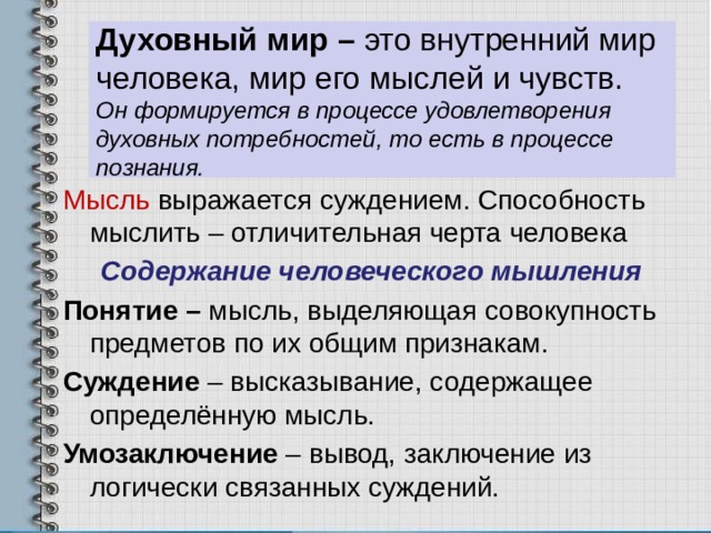 Духовный мир – это внутренний мир человека, мир его мыслей и чувств.  Он формируется в процессе удовлетворения духовных потребностей, то есть в процессе познания. Мысль выражается суждением. Способность мыслить – отличительная черта человека Содержание человеческого мышления Понятие – мысль, выделяющая совокупность предметов по их общим признакам. Суждение – высказывание, содержащее определённую мысль. Умозаключение – вывод, заключение из логически связанных суждений. 