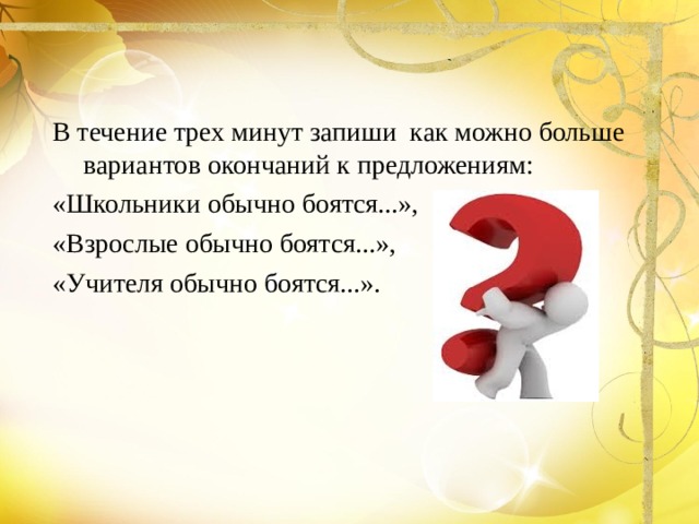 В течение трех минут запиши как можно больше вариантов окончаний к предложениям: «Школьники обычно боятся...», «Взрослые обычно боятся...», «Учителя обычно боятся...». 