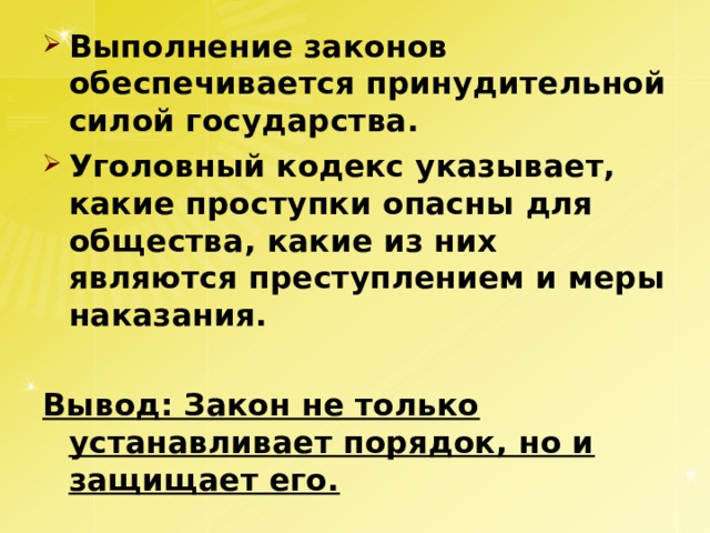 Выполнение законов обеспечивается принудительной силой государства. Уголовный кодекс указывает, какие проступки опасны для общества, какие из них являются преступлением и меры наказания.  Вывод: Закон не только устанавливает порядок, но и защищает его. 