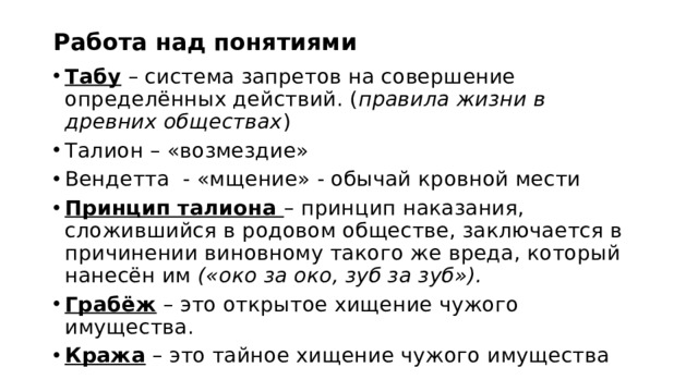 Работа над понятиями Табу – система запретов на совершение определённых действий. ( правила жизни в древних обществах ) Талион – «возмездие» Вендетта - «мщение» - обычай кровной мести Принцип талиона – принцип наказания, сложившийся в родовом обществе, заключается в причинении виновному такого же вреда, который нанесён им («око за око, зуб за зуб»). Грабёж – это открытое хищение чужого имущества. Кража – это тайное хищение чужого имущества 