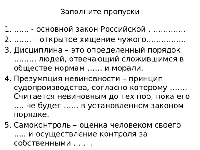 Заполните пропуски …… - основной закон Российской …………… …… . – открытое хищение чужого……………. Дисциплина – это определённый порядок ……… людей, отвечающий сложившимся в обществе нормам …… и морали. Презумпция невиновности – принцип судопроизводства, согласно которому ……. Считается невиновным до тех пор, пока его …. не будет …… в установленном законом порядке. Самоконтроль – оценка человеком своего ….. и осуществление контроля за собственными …… . 