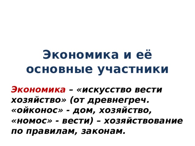 Экономика и её основные участники Экономика – «искусство вести хозяйство» (от древнегреч. «ойконос» - дом, хозяйство, «номос» - вести) – хозяйствование по правилам, законам.  