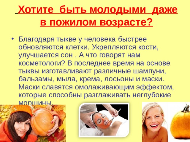  Хотите быть молодыми даже в пожилом возрасте? Благодаря тыкве у человека быстрее обновляются клетки. Укрепляются кости, улучшается сон . А что говорят нам косметологи? В последнее время на основе тыквы изготавливают различные шампуни, бальзамы, мыла, крема, лосьоны и маски. Маски славятся омолаживающим эффектом, которые способны разглаживать неглубокие морщины. 