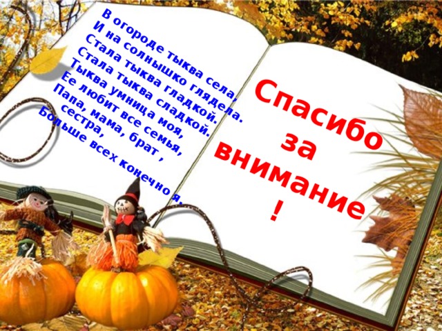 В огороде тыква села, И на солнышко глядела. Стала тыква гладкой. Стала тыква сладкой. Тыква умница моя, Ее любит все семья, Папа, мама, брат , сестра, Больше всех конечно я. Спасибо за внимание! 