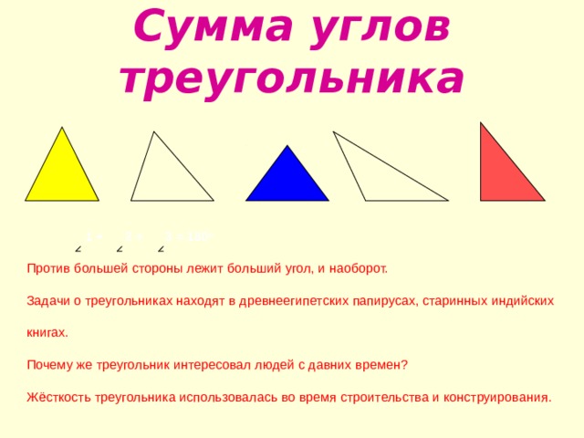 Сумма углов треугольника       1 +  2 + 3 = 180 о Против большей стороны лежит больший угол, и наоборот. З адачи о треугольниках находят в древнеегипетских папирусах, старинных индийских книгах. Почему же треугольник интересовал людей с давних времен? Жёсткость треугольника использовалась во время строительства и конструирования. 