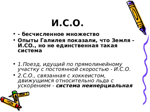 И.С.О. - бесчисленное множество Опыты Галилея показали, что Земля - И. CO., но не единственная такая система  1.Поезд, идущий по прямолинейному участку с постоянной скоростью - И.С.О. 2.С.О., связанная с хоккеистом, движущимся относительно льда с ускорением - система неинерциальная  
