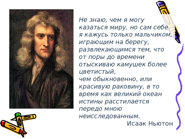Не знаю, чем я могу казаться миру, но сам себе я кажусь только мальчиком, играющим на берегу, развлекающимся тем, что от поры до времени отыскиваю камушек более цветистый, чем обыкновенно, или красивую раковину, в то время как великий океан истины расстилается передо мною неисследованным. Исаак Ньютон 