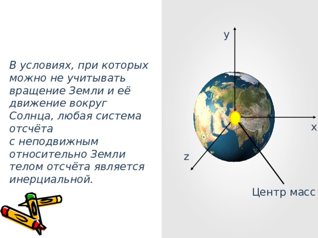 y В условиях, при которых можно не учитывать вращение Земли и её движение вокруг Солнца, любая система отсчёта с неподвижным относительно Земли телом отсчёта является инерциальной. x z Центр масс 