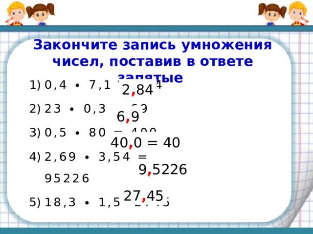 Повторяем правила Чтобы перемножить две десятичные дроби, надо:  1) выполнить _____________не обращая внимания на __________;    2) отделить ___________ столько цифр _________, сколько их стоит _________ запятой в _____________________ вместе. умножение запятые справа запятой  после обоих множителях
