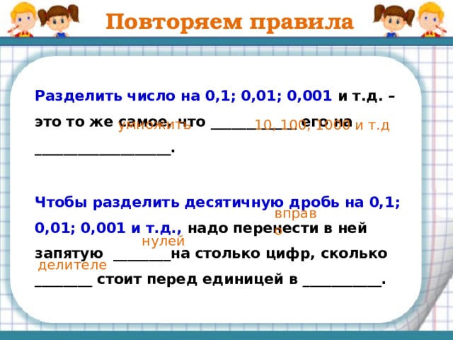 Повторяем правила  Умножить число на 0,1; 0,01; 0,001 и т.д. – это то же самое, что ____________ его на ___________________.  Чтобы умножить число на 0,1; 0,01; 0,001 и т.д., надо перенести запятую ________на столько цифр, сколько ________ стоит перед единицей в множителе.   разделить 10, 100, 1000 и т.д влево нулей