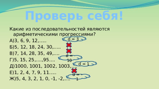 Проверь себя! Какие из последовательностей являются арифметическими прогрессиями? А)3, 6, 9, 12,….. Б)5, 12, 18, 24, 30,….. В)7, 14, 28, 35, 49,…. Г)5, 15, 25,….,95…. Д)1000, 1001, 1002, 1003,…. Е)1, 2, 4, 7, 9, 11….. Ж)5, 4, 3, 2, 1, 0, -1, -2,…. d = 3 d = 10 d = 1 d = - 1 