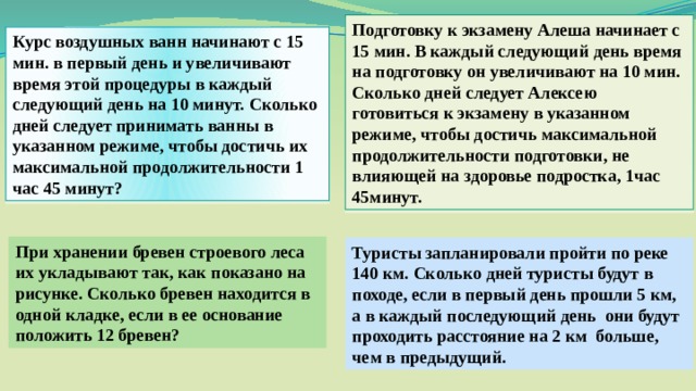 Подготовку к экзамену Алеша начинает с 15 мин. В каждый следующий день время на подготовку он увеличивают на 10 мин. Сколько дней следует Алексею готовиться к экзамену в указанном режиме, чтобы достичь максимальной продолжительности подготовки, не влияющей на здоровье подростка, 1час 45минут. Курс воздушных ванн начинают с 15 мин. в первый день и увеличивают время этой процедуры в каждый следующий день на 10 минут. Сколько дней следует принимать ванны в указанном режиме, чтобы достичь их максимальной продолжительности 1 час 45 минут? При хранении бревен строевого леса их укладывают так, как показано на рисунке. Сколько бревен находится в одной кладке, если в ее основание положить 12 бревен? Туристы запланировали пройти по реке 140 км. Сколько дней туристы будут в походе, если в первый день прошли 5 км, а в каждый последующий день они будут проходить расстояние на 2 км больше, чем в предыдущий. 