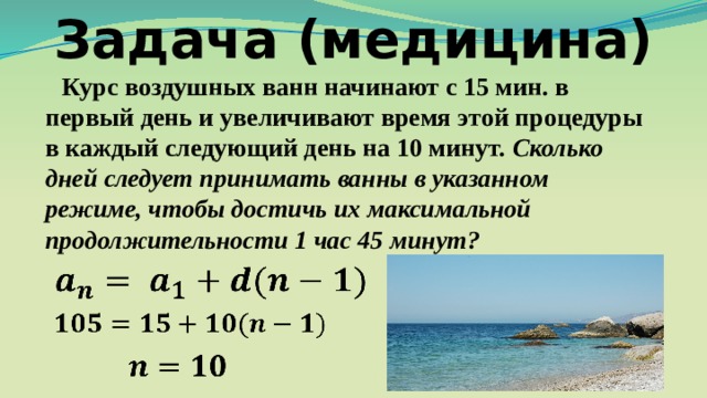 Задача (медицина) Курс воздушных ванн начинают с 15 мин. в первый день и увеличивают время этой процедуры в каждый следующий день на 10 минут. Сколько дней следует принимать ванны в указанном режиме, чтобы достичь их максимальной продолжительности 1 час 45 минут? 