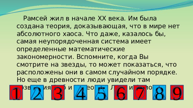  Рамсей жил в начале ХХ века. Им была создана теория, доказывающая, что в мире нет абсолютного хаоса. Что даже, казалось бы, самая неупорядоченная система имеет определенные математические закономерности. Вспомните, когда Вы смотрите на звезды, то может показаться, что расположены они в самом случайном порядке. Но еще в древности люди увидели там созвездия Рыб и Касеопеи, Льва и Ориона. 2 8 4 7 3 5 9 6 1 