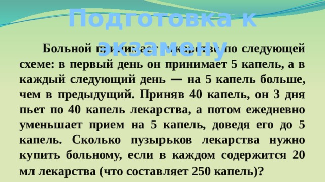 Подготовка к экзамену Больной принимает лекарство по следующей схеме: в первый день он принимает 5 капель, а в каждый следующий день — на 5 капель больше, чем в предыдущий. Приняв 40 капель, он 3 дня пьет по 40 капель лекарства, а потом ежедневно уменьшает прием на 5 капель, доведя его до 5 капель. Сколько пузырьков лекарства нужно купить больному, если в каждом содержится 20 мл лекарства (что составляет 250 капель)? 