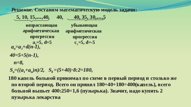 Решение. Составим математическую модель задачи: 5, 10, 15, … ,40, 40, 40, 35, 30, … ,5 а п =а 1 + d(n-1), 40=5+5(п-1), п=8, S п =((a 1 +a п )n)/2, S 8 =(5+40)·8:2=180, 180 капель больной принимал по схеме в первый период и столько же по второй период. Всего он принял 180+40+180=400(капель), всего больной выпьет 400:250=1,6 (пузырька). Значит, надо купить 2 пузырька лекарства . возрастающая арифметическая прогрессия а 1 =5, d=5 убывающая арифметическая прогрессия с 1 =5, d=-5 