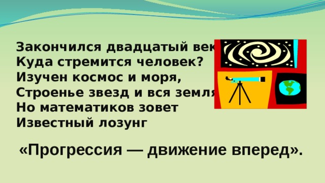 Закончился двадцатый век. Куда стремится человек? Изучен космос и моря, Строенье звезд и вся земля. Но математиков зовет Известный лозунг «Прогрессия — движение вперед». 