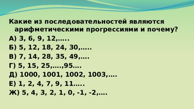 Какие из последовательностей являются арифметическими прогрессиями и почему? А) 3, 6, 9, 12,….. Б) 5, 12, 18, 24, 30,….. В) 7, 14, 28, 35, 49,…. Г) 5, 15, 25,….,95…. Д) 1000, 1001, 1002, 1003,…. Е) 1, 2, 4, 7, 9, 11….. Ж) 5, 4, 3, 2, 1, 0, -1, -2,…. 