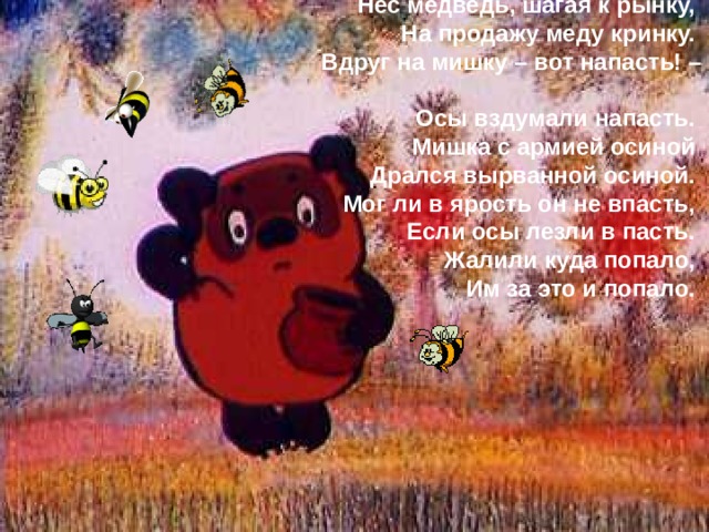 Нес медведь, шагая к рынку,  На продажу меду кринку.  Вдруг на мишку – вот напасть! –  Осы вздумали напасть.  Мишка с армией осиной  Дрался вырванной осиной.  Мог ли в ярость он не впасть,  Если осы лезли в пасть.  Жалили куда попало,  Им за это и попало. 