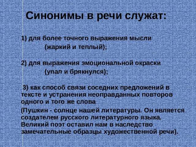  Синонимы в речи служат:   1) для более точного выражения мысли  (жаркий и теплый);  2) для выражения эмоциональной окраски  (упал и брякнулся);    3) как способ связи соседних предложений в тексте и устранения неоправданных повторов одного и того же слова  (Пушкин - солнце нашей литературы. Он является создателем русского литературного языка. Великий поэт оставил нам в наследство замечательные образцы художественной речи).  