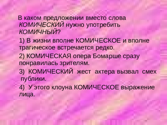  В каком предложении вместо слова КОМИЧЕСКИЙ нужно употребить КОМИЧНЫЙ ?  1) В жизни вполне КОМИЧЕСКОЕ и вполне трагическое встречается редко.  2) КОМИЧЕСКАЯ опера Бомарше сразу понравилась зрителям.  3) КОМИЧЕСКИЙ жест актера вызвал смех публики.  4) У этого клоуна КОМИЧЕСКОЕ выражение лица. 