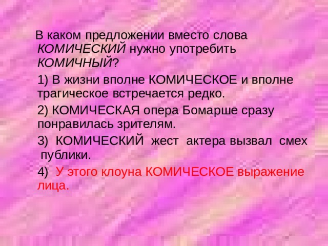  В каком предложении вместо слова КОМИЧЕСКИЙ нужно употребить КОМИЧНЫЙ ?  1) В жизни вполне КОМИЧЕСКОЕ и вполне трагическое встречается редко.  2) КОМИЧЕСКАЯ опера Бомарше сразу понравилась зрителям.  3) КОМИЧЕСКИЙ жест актера вызвал смех публики.  4) У этого клоуна КОМИЧЕСКОЕ выражение лица. 