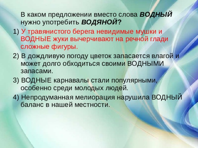  В каком предложении вместо слова  ВОДНЫЙ  нужно употребить  ВОДЯНОЙ ? 1) У травянистого берега невидимые мушки и ВОДНЫЕ жуки вычерчивают на речной глади сложные фигуры. 2) В дождливую погоду цветок запасается влагой и может долго обходиться своими ВОДНЫМИ запасами. 3) ВОДНЫЕ карнавалы стали популярными, особенно среди молодых людей. 4) Непродуманная мелиорация нарушила ВОДНЫЙ баланс в нашей местности. 