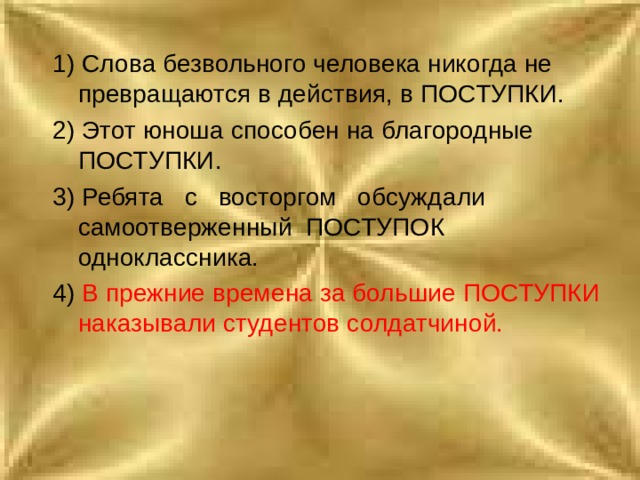 1) Слова безвольного человека никогда не превращаются в действия, в ПОСТУПКИ. 2) Этот юноша способен на благородные ПОСТУПКИ. 3) Ребята с восторгом обсуждали самоотверженный ПОСТУПОК одноклассника. 4) В прежние времена за большие ПОСТУПКИ наказывали студентов солдатчиной. 