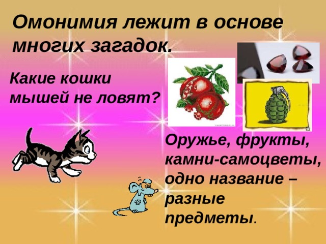 Омонимия лежит в основе многих загадок. Какие кошки мышей не ловят? Оружье, фрукты, камни-самоцветы, одно название – разные предметы . 