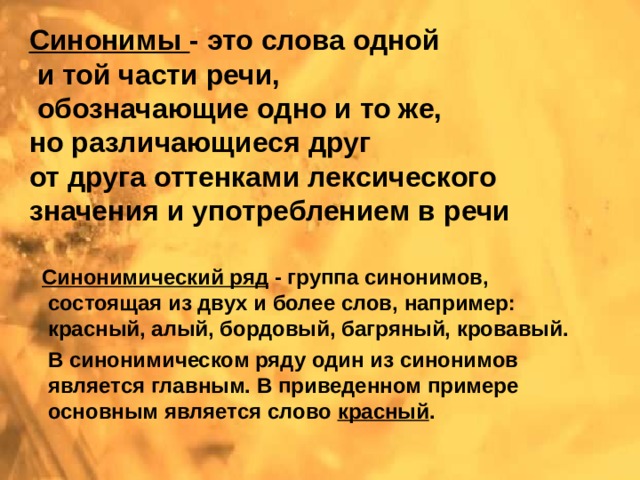 Синонимы - это слова одной  и той части речи,  обозначающие одно и то же, но различающиеся друг от друга оттенками лексического значения и употреблением в речи  Синонимический ряд - группа синонимов, состоящая из двух и более слов, например: красный, алый, бордовый, багряный, кровавый.  В синонимическом ряду один из синонимов является главным. В приведенном примере основным является слово красный . 