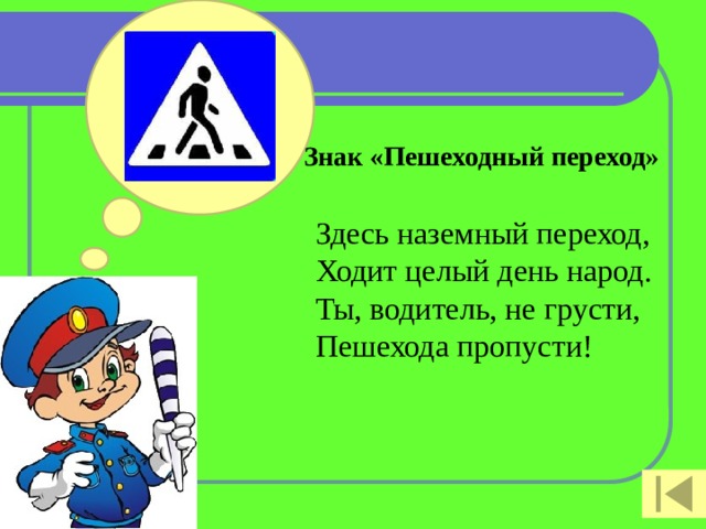 Знак «Пешеходный переход»   Здесь наземный переход,  Ходит целый день народ.  Ты, водитель, не грусти,  Пешехода пропусти!    
