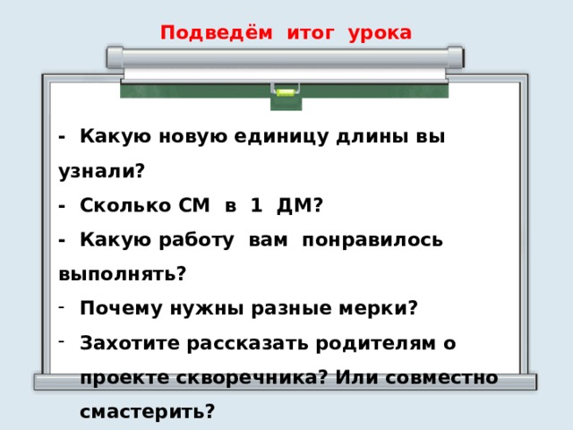 Подведём итог урока - Какую новую единицу длины вы узнали? - Сколько СМ в 1 ДМ? - Какую работу вам понравилось выполнять? Почему нужны разные мерки? Захотите рассказать родителям о проекте скворечника? Или совместно смастерить?  