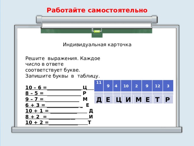 Работайте самостоятельно Индивидуальная карточка Решите выражения. Каждое число в ответе соответствует букве. Запишите буквы в таблицу. 10 – 6 =______________ Ц  8 – 5 = ______________ Р 9 – 7 = ______________ М 6 + 3 = _____________ _ Е 10 + 1 = ___________ Д 8 + 2 = ___________ И 10 + 2 =____________ Т 11  9 4     10   2   9   12   3     Д Е Ц И М Е Т Р  