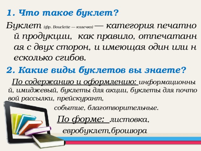 1. Что такое буклет? Буклет (фр. Bouclette — колечко) — категория печатной продукции, как правило, отпечатанная с двух сторон, и имеющая один или несколько сгибов. 2. Какие виды буклетов вы знаете? По содержанию и оформлению: информационный, имиджевый, буклеты для акции, буклеты для почтовой рассылки, прейскурант,  событие, благотворительные.  По форме: листовка,  евробуклет,брошюра  