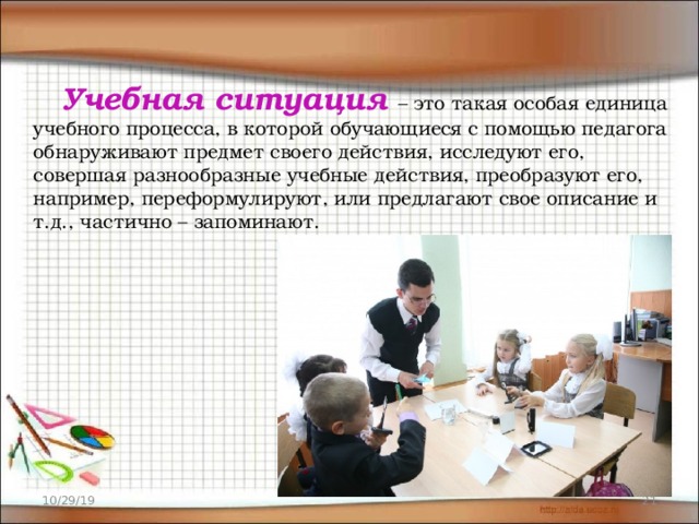  Учебная ситуация   – это такая особая единица учебного процесса, в которой обучающиеся с помощью педагога обнаруживают предмет своего действия, исследуют его, совершая разнообразные учебные действия, преобразуют его, например, переформулируют, или предлагают свое описание и т.д., частично – запоминают. 10/29/19  