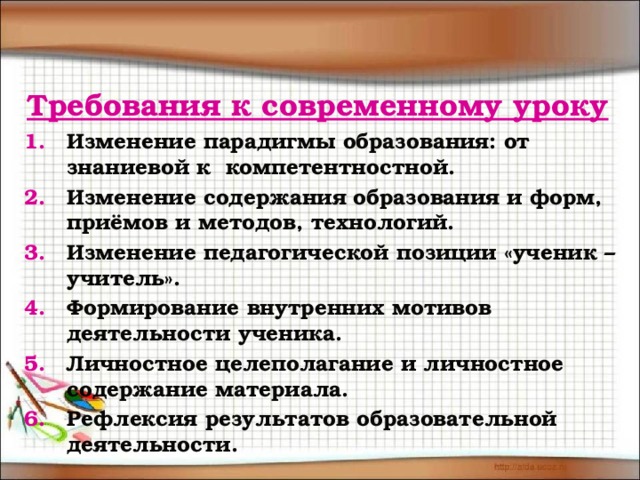 Требования к современному уроку Изменение парадигмы образования: от знаниевой к компетентностной. Изменение содержания образования и форм, приёмов и методов, технологий. Изменение педагогической позиции «ученик – учитель». Формирование внутренних мотивов деятельности ученика. Личностное целеполагание и личностное содержание материала. Рефлексия результатов образовательной деятельности. 