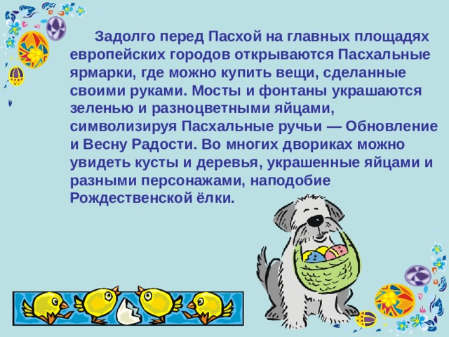  Задолго перед Пасхой на главных площадях европейских городов открываются Пасхальные ярмарки, где можно купить вещи, сделанные своими руками. Мосты и фонтаны украшаются зеленью и разноцветными яйцами, символизируя Пасхальные ручьи — Обновление и Весну Радости. Во многих двориках можно увидеть кусты и деревья, украшенные яйцами и разными персонажами, наподобие Рождественской ёлки. 