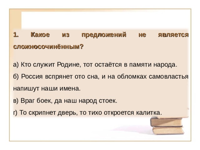 1. Какое из предложений не является сложносочинённым?  а) Кто служит Родине, тот остаётся в памяти народа. б) Россия вспрянет ото сна, и на обломках самовластья напишут наши имена. в) Враг боек, да наш народ стоек. г) То скрипнет дверь, то тихо откроется калитка. 12 