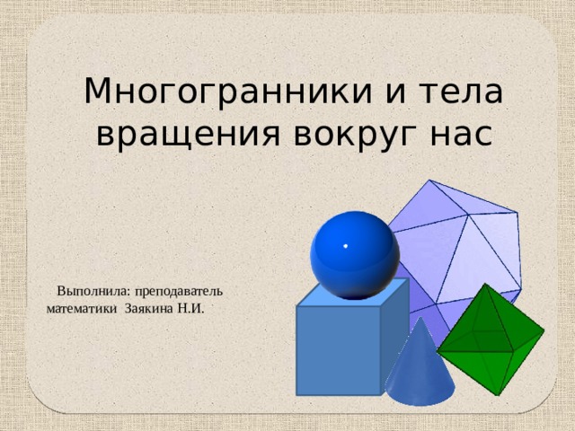 Многогранники и тела вращения вокруг нас  Выполнила: преподаватель математики Заякина Н.И. 
