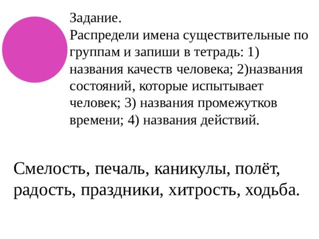 Задание. Распредели имена существительные по группам и запиши в тетрадь: 1) названия качеств человека; 2)названия состояний, которые испытывает человек; 3) названия промежутков времени; 4) названия действий. Смелость, печаль, каникулы, полёт, радость, праздники, хитрость, ходьба. 