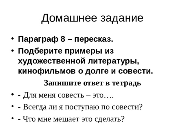 Домашнее задание Параграф 8 – пересказ. Подберите примеры из художественной литературы, кинофильмов о долге и совести. Запишите ответ в тетрадь -  Для меня совесть – это…. - Всегда ли я поступаю по совести? - Что мне мешает это сделать?  